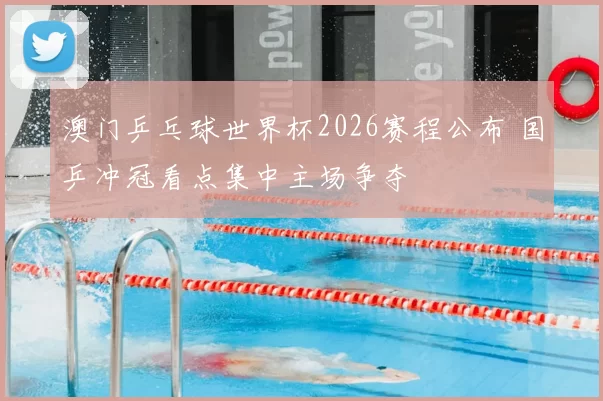 澳门乒乓球世界杯2026赛程公布 国乒冲冠看点集中主场争夺