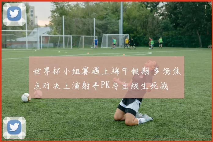 世界杯小组赛遇上端午假期 多场焦点对决上演射手PK与出线生死战