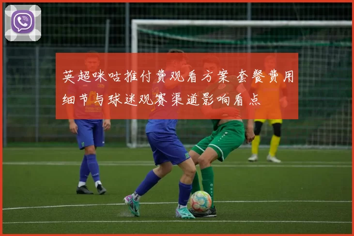 英超咪咕推付费观看方案 套餐费用细节与球迷观赛渠道影响看点