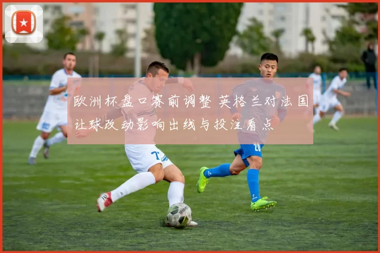 欧洲杯盘口赛前调整 英格兰对法国让球改动影响出线与投注看点