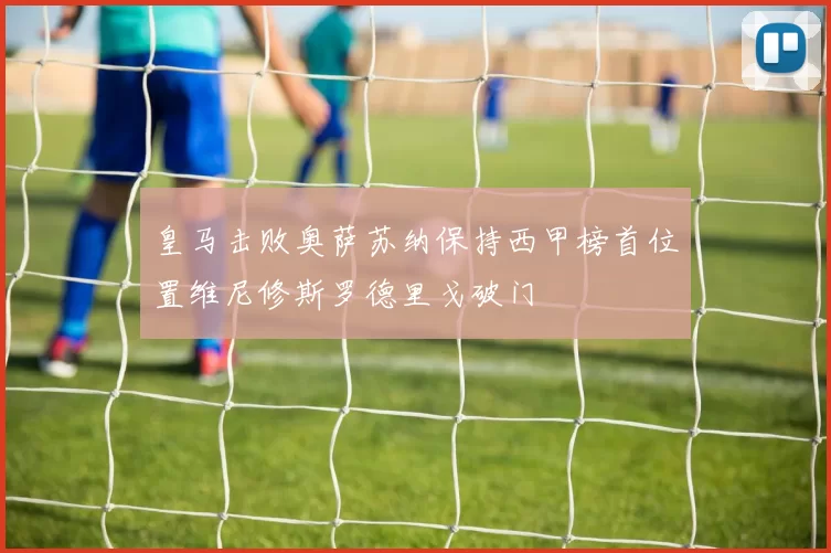 皇马击败奥萨苏纳保持西甲榜首位置维尼修斯罗德里戈破门