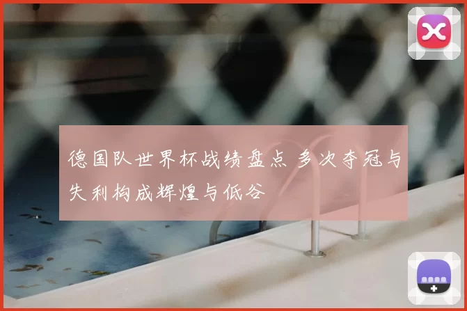 德国队世界杯战绩盘点 多次夺冠与失利构成辉煌与低谷