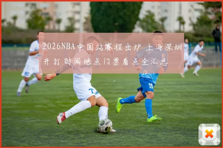 2026NBA中国站赛程出炉 上海深圳开打 时间地点门票看点全汇总