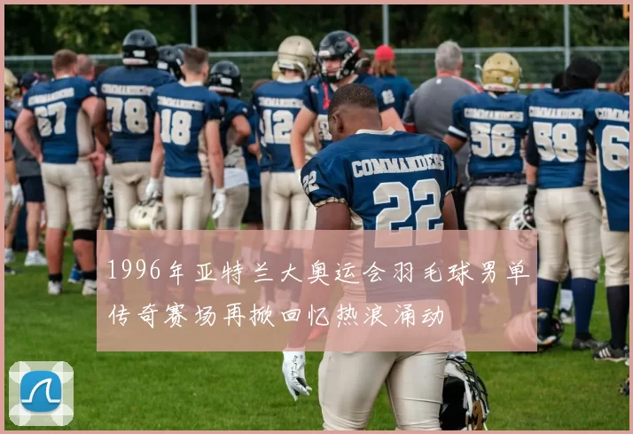 1996年亚特兰大奥运会羽毛球男单传奇赛场再掀回忆热浪涌动