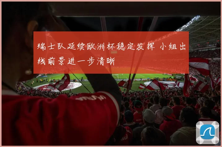 瑞士队延续欧洲杯稳定发挥 小组出线前景进一步清晰