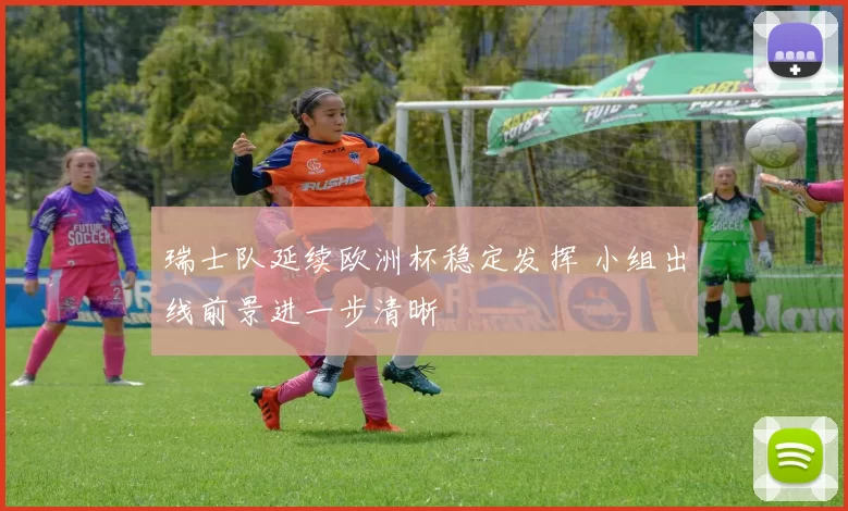 瑞士队延续欧洲杯稳定发挥 小组出线前景进一步清晰