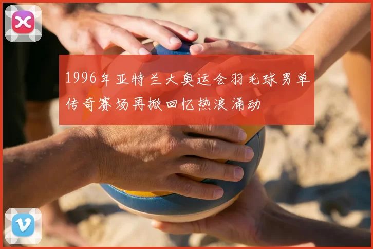 1996年亚特兰大奥运会羽毛球男单传奇赛场再掀回忆热浪涌动