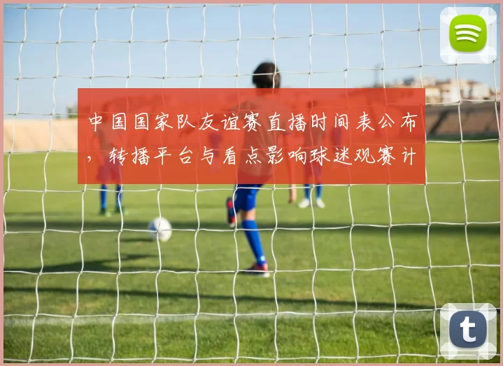 中国国家队友谊赛直播时间表公布，转播平台与看点影响球迷观赛计划