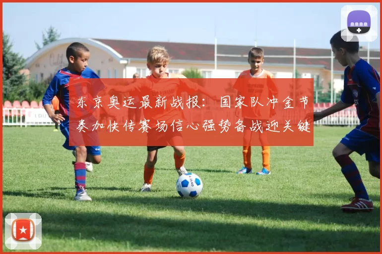 东京奥运最新战报：国家队冲金节奏加快传赛场信心强势备战迎关键日