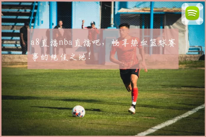 a8直播nba直播吧，畅享热血篮球赛事的绝佳之地！
