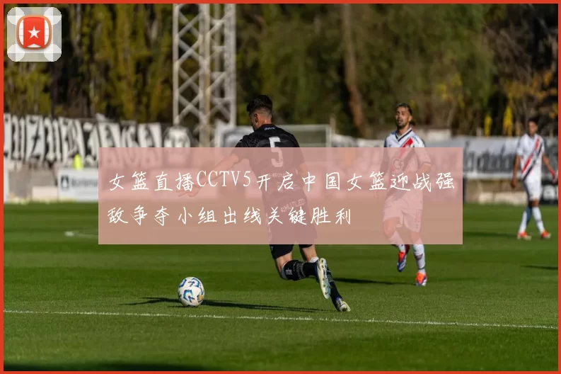 女篮直播CCTV5开启中国女篮迎战强敌争夺小组出线关键胜利