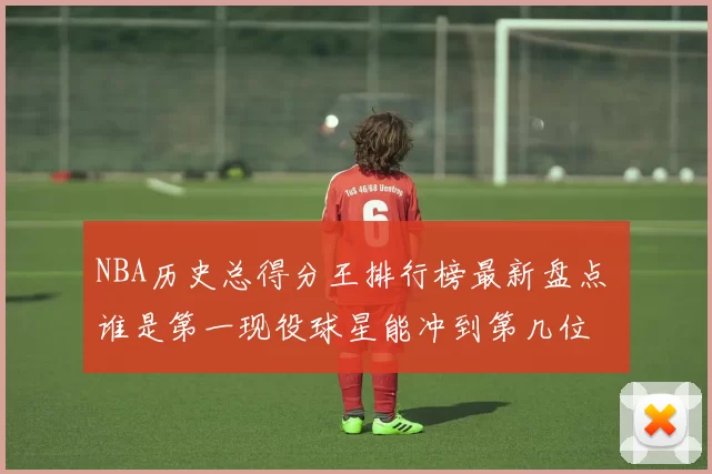 NBA历史总得分王排行榜最新盘点 谁是第一现役球星能冲到第几位
