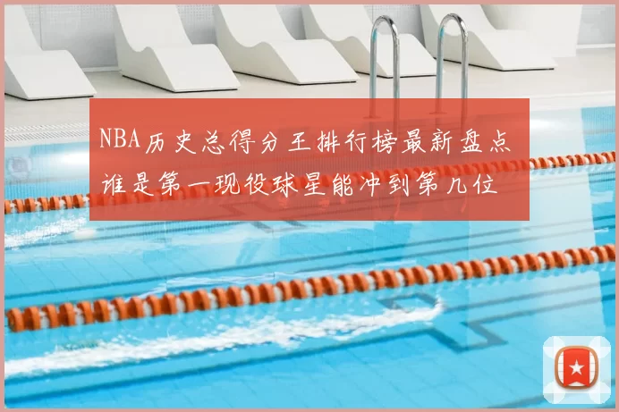 NBA历史总得分王排行榜最新盘点 谁是第一现役球星能冲到第几位