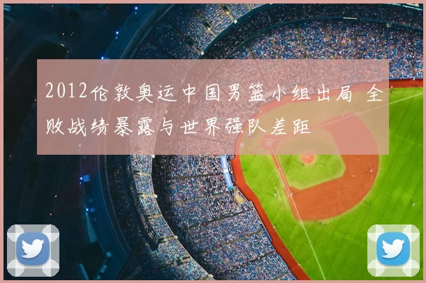 2012伦敦奥运中国男篮小组出局 全败战绩暴露与世界强队差距