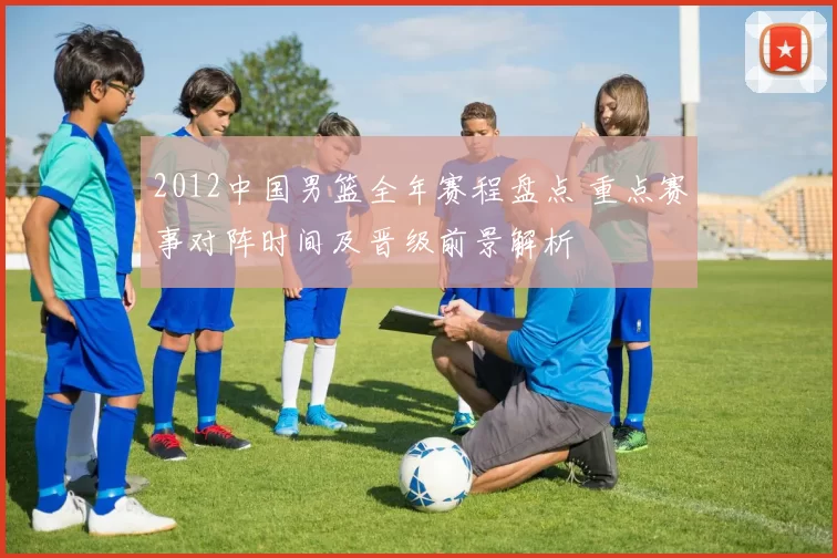 2012中国男篮全年赛程盘点 重点赛事对阵时间及晋级前景解析