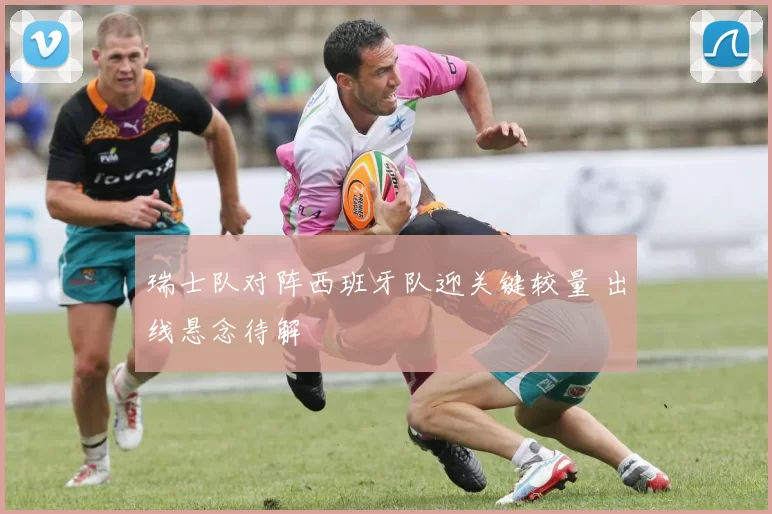 瑞士队对阵西班牙队迎关键较量 出线悬念待解