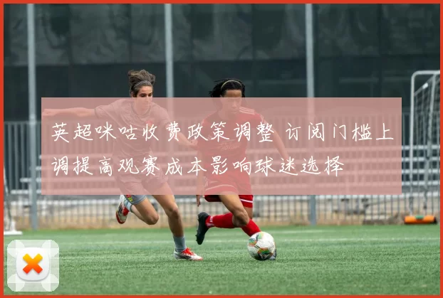英超咪咕收费政策调整 订阅门槛上调提高观赛成本影响球迷选择