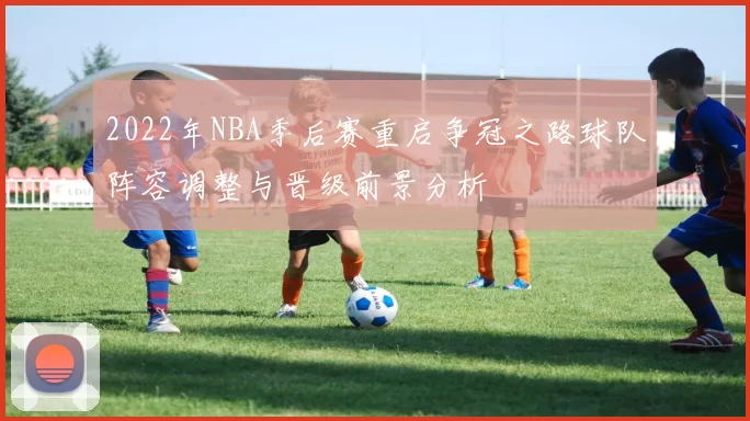 2022年NBA季后赛重启争冠之路球队阵容调整与晋级前景分析