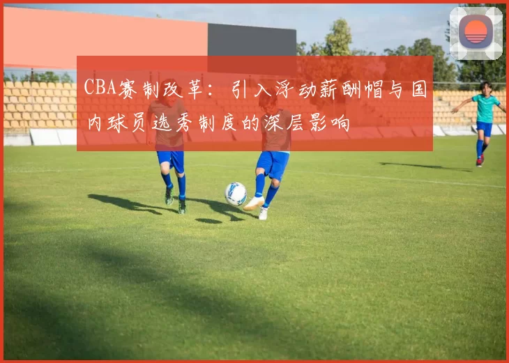 CBA赛制改革：引入浮动薪酬帽与国内球员选秀制度的深层影响