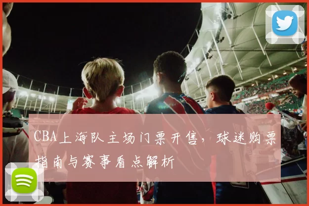 CBA上海队主场门票开售，球迷购票指南与赛事看点解析