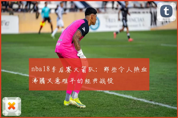 nba18季后赛火箭队：那些令人热血沸腾又意难平的经典战役