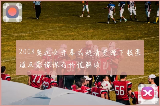 2008奥运会开幕式超清资源下载渠道及影像保存价值解读