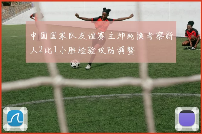 中国国家队友谊赛主帅轮换考察新人2比1小胜检验攻防调整