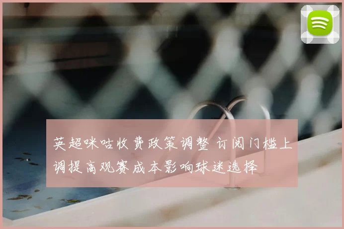 英超咪咕收费政策调整 订阅门槛上调提高观赛成本影响球迷选择