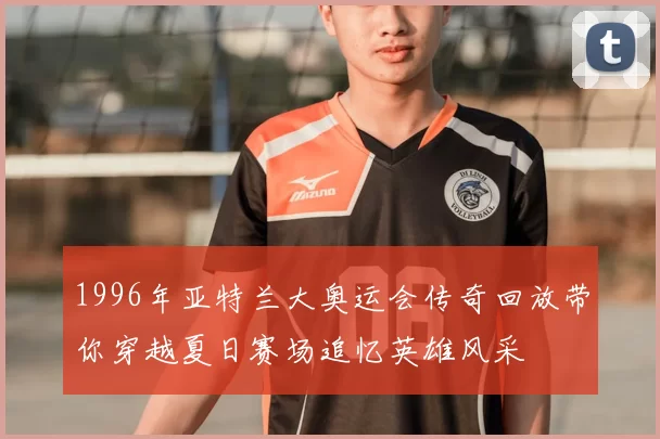 1996年亚特兰大奥运会传奇回放带你穿越夏日赛场追忆英雄风采