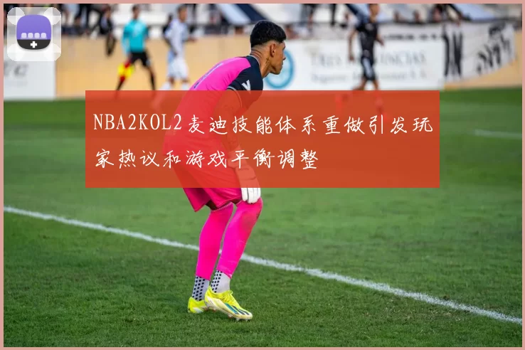 NBA2KOL2麦迪技能体系重做引发玩家热议和游戏平衡调整