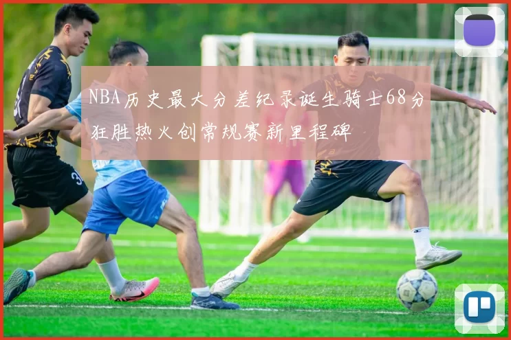 NBA历史最大分差纪录诞生骑士68分狂胜热火创常规赛新里程碑