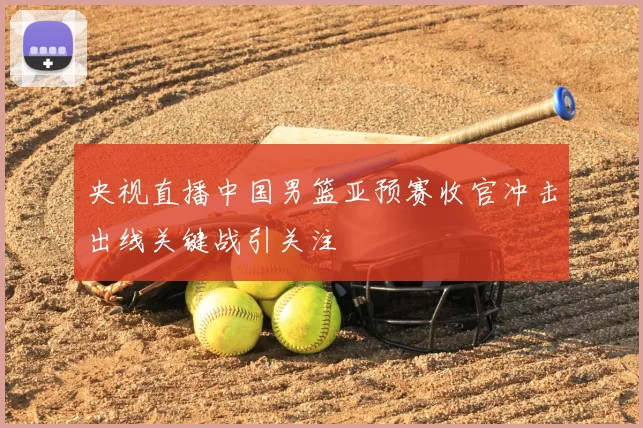 央视直播中国男篮亚预赛收官冲击出线关键战引关注