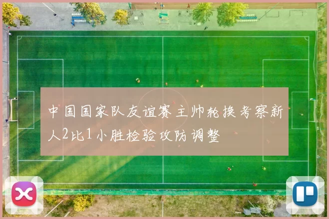 中国国家队友谊赛主帅轮换考察新人2比1小胜检验攻防调整