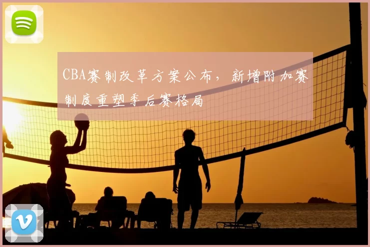 CBA赛制改革方案公布，新增附加赛制度重塑季后赛格局