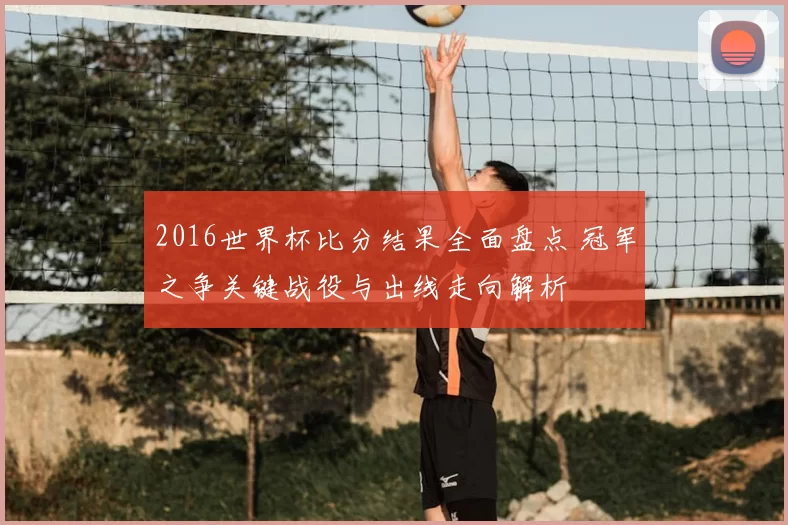 2016世界杯比分结果全面盘点 冠军之争关键战役与出线走向解析