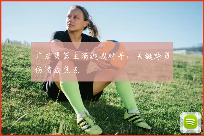 广东男篮主场迎战对手，关键球员伤情成焦点