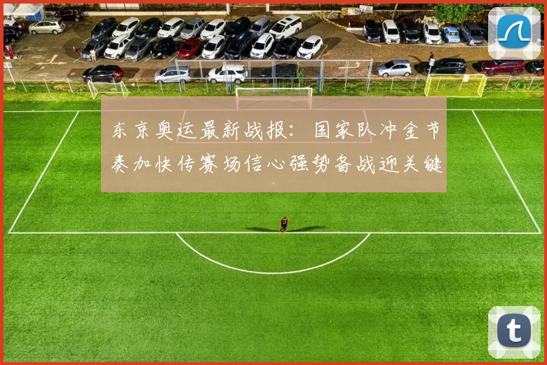 东京奥运最新战报：国家队冲金节奏加快传赛场信心强势备战迎关键日