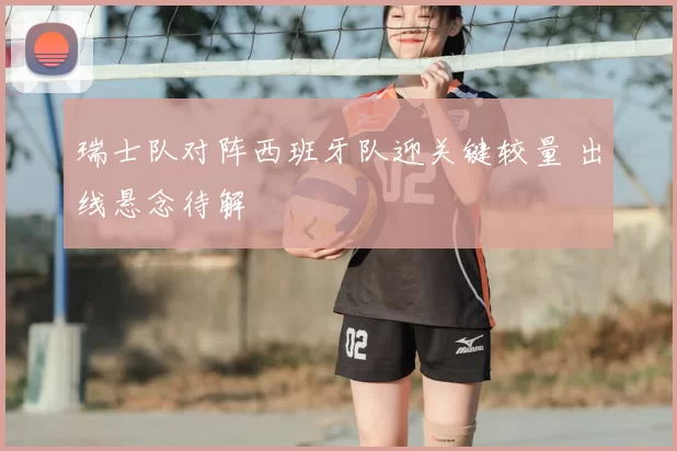 瑞士队对阵西班牙队迎关键较量 出线悬念待解