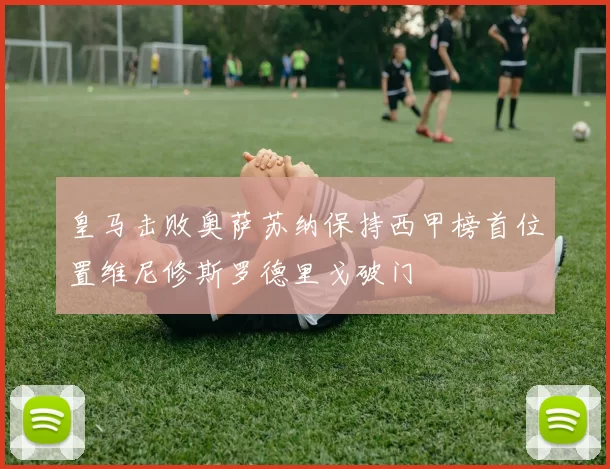 皇马击败奥萨苏纳保持西甲榜首位置维尼修斯罗德里戈破门