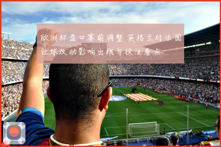 欧洲杯盘口赛前调整 英格兰对法国让球改动影响出线与投注看点