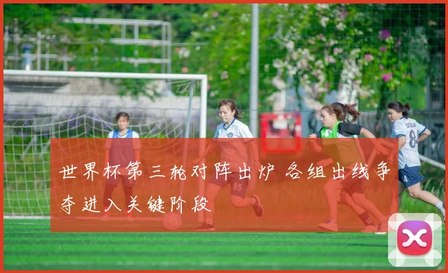 世界杯第三轮对阵出炉 各组出线争夺进入关键阶段
