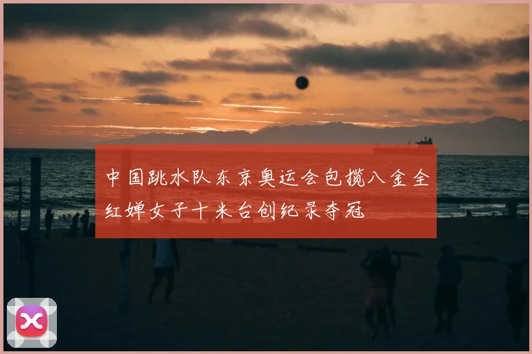 中国跳水队东京奥运会包揽八金全红婵女子十米台创纪录夺冠