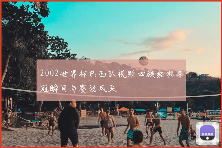 2002世界杯巴西队视频回顾经典夺冠瞬间与赛场风采