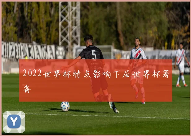 2022世界杯特点影响下届世界杯筹备