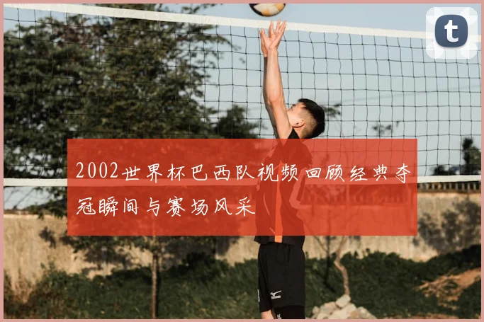 2002世界杯巴西队视频回顾经典夺冠瞬间与赛场风采