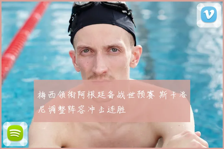 梅西领衔阿根廷备战世预赛 斯卡洛尼调整阵容冲击连胜