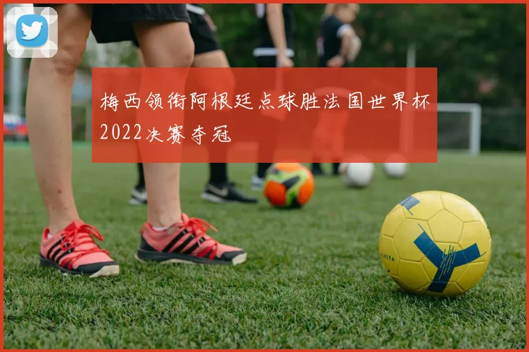 梅西领衔阿根廷点球胜法国世界杯2022决赛夺冠